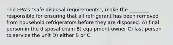 The EPA's "safe disposal requirements", make the ________ responsible for ensuring that all refrigerant has been removed from household refrigerators before they are disposed. A) final person in the disposal chain B) equipment owner C) last person to service the unit D) either B or C