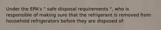 Under the EPA's " safe disposal requirements ", who is responsible of making sure that the refrigerant is removed from household refrigerators before they are disposed of: