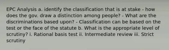 EPC Analysis a. identify the classification that is at stake - how does the gov. draw a distinction among people? - What are the discriminations based upon? - Classification can be based on the test or the face of the statute b. What is the appropriate level of scrutiny? i. Rational basis test ii. Intermediate review iii. Strict scrutiny