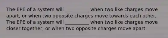 The EPE of a system will __________ when two like charges move apart, or when two opposite charges move towards each other. The EPE of a system will __________ when two like charges move closer together, or when two opposite charges move apart.