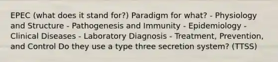 EPEC (what does it stand for?) Paradigm for what? - Physiology and Structure - Pathogenesis and Immunity - Epidemiology - Clinical Diseases - Laboratory Diagnosis - Treatment, Prevention, and Control Do they use a type three secretion system? (TTSS)