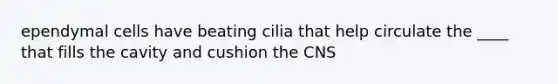 ependymal cells have beating cilia that help circulate the ____ that fills the cavity and cushion the CNS