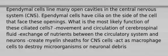 Ependymal cells line many open cavities in the central <a href='https://www.questionai.com/knowledge/kThdVqrsqy-nervous-system' class='anchor-knowledge'>nervous system</a> (CNS). Ependymal cells have cilia on the side of the cell that face these openings. What is the most likely function of these ciliated cells? -movement and circulation of cerebrospinal fluid -exchange of nutrients between the circulatory system and neurons -create myelin sheaths for CNS cells -act as macrophage cells to destroy microorganisms or neuronal debris