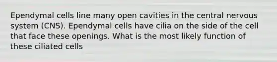 Ependymal cells line many open cavities in the central nervous system (CNS). Ependymal cells have cilia on the side of the cell that face these openings. What is the most likely function of these ciliated cells