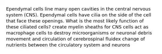 Ependymal cells line many open cavities in the central nervous system (CNS). Ependymal cells have cilia on the side of the cell that face these openings. What is the most likely function of these ciliated cells? create myelin sheaths for CNS cells act as macrophage cells to destroy microorganisms or neuronal debris movement and circulation of cerebrospinal fluidex change of nutrients between the circulatory system and neurons