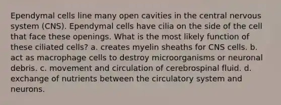 Ependymal cells line many open cavities in the central nervous system (CNS). Ependymal cells have cilia on the side of the cell that face these openings. What is the most likely function of these ciliated cells? a. creates myelin sheaths for CNS cells. b. act as macrophage cells to destroy microorganisms or neuronal debris. c. movement and circulation of cerebrospinal fluid. d. exchange of nutrients between the circulatory system and neurons.