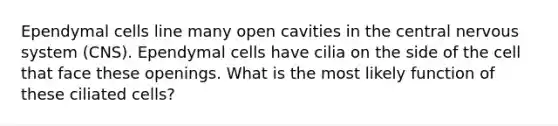 Ependymal cells line many open cavities in the central nervous system (CNS). Ependymal cells have cilia on the side of the cell that face these openings. What is the most likely function of these ciliated cells?