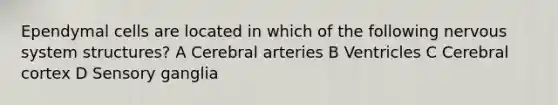 Ependymal cells are located in which of the following nervous system structures? A Cerebral arteries B Ventricles C Cerebral cortex D Sensory ganglia