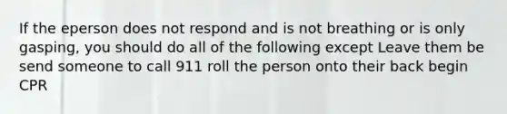 If the eperson does not respond and is not breathing or is only gasping, you should do all of the following except Leave them be send someone to call 911 roll the person onto their back begin CPR