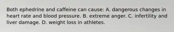 Both ephedrine and caffeine can cause: A. dangerous changes in heart rate and blood pressure. B. extreme anger. C. infertility and liver damage. D. weight loss in athletes.