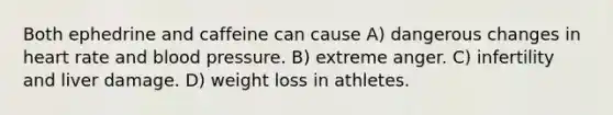 Both ephedrine and caffeine can cause A) dangerous changes in heart rate and blood pressure. B) extreme anger. C) infertility and liver damage. D) weight loss in athletes.