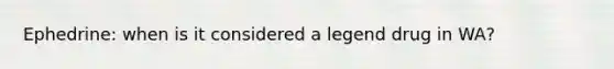 Ephedrine: when is it considered a legend drug in WA?