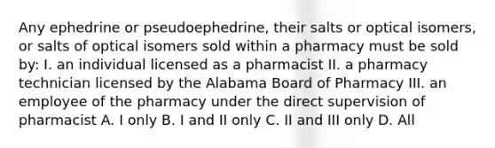 Any ephedrine or pseudoephedrine, their salts or optical isomers, or salts of optical isomers sold within a pharmacy must be sold by: I. an individual licensed as a pharmacist II. a pharmacy technician licensed by the Alabama Board of Pharmacy III. an employee of the pharmacy under the direct supervision of pharmacist A. I only B. I and II only C. II and III only D. All