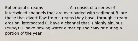 Ephemeral streams ____________. A. consist of a series of intertwined channels that are overloaded with sediment B. are those that divert flow from streams they have, through <a href='https://www.questionai.com/knowledge/klQcvbchDI-stream-erosion' class='anchor-knowledge'>stream erosion</a>, intersected C. have a channel that is highly sinuous (curvy) D. have flowing water either episodically or during a portion of the year