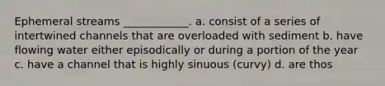 Ephemeral streams ____________. a. consist of a series of intertwined channels that are overloaded with sediment b. have flowing water either episodically or during a portion of the year c. have a channel that is highly sinuous (curvy) d. are thos