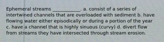 Ephemeral streams ____________. a. consist of a series of intertwined channels that are overloaded with sediment b. have flowing water either episodically or during a portion of the year c. have a channel that is highly sinuous (curvy) d. divert flow from streams they have intersected through stream erosion.
