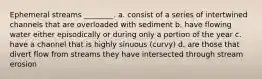Ephemeral streams ________. a. consist of a series of intertwined channels that are overloaded with sediment b. have flowing water either episodically or during only a portion of the year c. have a channel that is highly sinuous (curvy) d. are those that divert flow from streams they have intersected through stream erosion