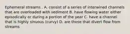 Ephemeral streams . A. consist of a series of interwined channels that are overloaded with sediment B. have flowing water either episodically or during a portion of the year C. have a channel that is highly sinuous (curvy) D. are those that divert flow from streams