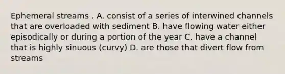 Ephemeral streams . A. consist of a series of interwined channels that are overloaded with sediment B. have flowing water either episodically or during a portion of the year C. have a channel that is highly sinuous (curvy) D. are those that divert flow from streams