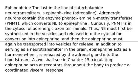 Ephinephrine The last in the line of catecholamine neurotransmitters is epineph- rine (adrenaline). Adrenergic neurons contain the enzyme phentol- amine N-methyltransferase (PNMT), which converts NE to epinephrine . Curiously, PNMT is in the cytosol of adrenergic axon ter- minals. Thus, NE must first be synthesized in the vesicles and released into the cytosol for conversion into epinephrine, and then the epinephrine must again be transported into vesicles for release. In addition to serving as a neurotransmitter in the brain, epinephrine acts as a hormone when it is released by the adrenal gland into the bloodstream. As we shall see in Chapter 15, circulating epinephrine acts at receptors throughout the body to produce a coordinated visceral response