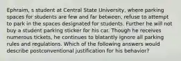 Ephraim, s student at Central State University, where parking spaces for students are few and far between, refuse to attempt to park in the spaces designated for students. Further he will not buy a student parking sticker for his car. Though he receives numerous tickets, he continues to blatantly ignore all parking rules and regulations. Which of the following answers would describe postconventional justification for his behavior?