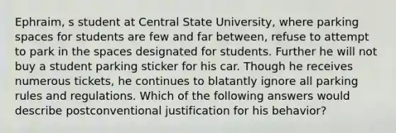 Ephraim, s student at Central State University, where parking spaces for students are few and far between, refuse to attempt to park in the spaces designated for students. Further he will not buy a student parking sticker for his car. Though he receives numerous tickets, he continues to blatantly ignore all parking rules and regulations. Which of the following answers would describe postconventional justification for his behavior?