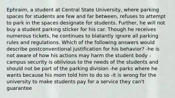 Ephraim, a student at Central State University, where parking spaces for students are few and far between, refuses to attempt to park in the spaces designate for students. Further, he will not buy a student parking sticker for his car. Though he receives numerous tickets, he continues to blatantly ignore all parking rules and regulations. Which of the following answers would describe postconventional justification for his behavior? -he is not aware of how his actions may harm the student body -campus security is oblivious to the needs of the students and should not be part of the parking division -he parks where he wants because his mom told him to do so -it is wrong for the university to make students pay for a service they can't guarantee