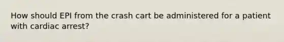 How should EPI from the crash cart be administered for a patient with cardiac arrest?