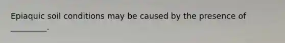 Epiaquic soil conditions may be caused by the presence of _________.