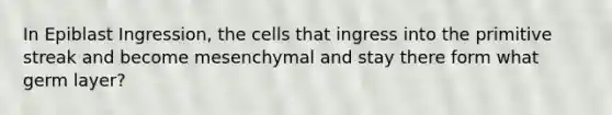 In Epiblast Ingression, the cells that ingress into the primitive streak and become mesenchymal and stay there form what germ layer?