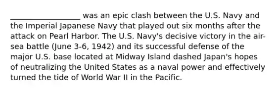 __________________ was an epic clash between the U.S. Navy and the Imperial Japanese Navy that played out six months after the attack on Pearl Harbor. The U.S. Navy's decisive victory in the air-sea battle (June 3-6, 1942) and its successful defense of the major U.S. base located at Midway Island dashed Japan's hopes of neutralizing the United States as a naval power and effectively turned the tide of World War II in the Pacific.