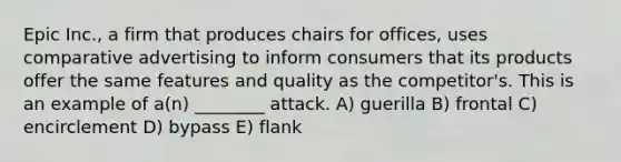 Epic Inc., a firm that produces chairs for offices, uses comparative advertising to inform consumers that its products offer the same features and quality as the competitor's. This is an example of a(n) ________ attack. A) guerilla B) frontal C) encirclement D) bypass E) flank