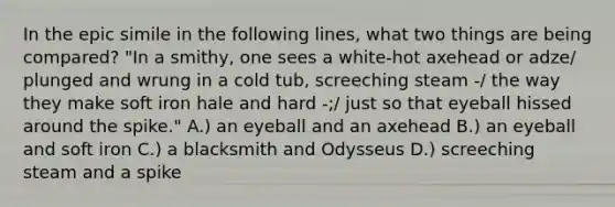 In the epic simile in the following lines, what two things are being compared? "In a smithy, one sees a white-hot axehead or adze/ plunged and wrung in a cold tub, screeching steam -/ the way they make soft iron hale and hard -;/ just so that eyeball hissed around the spike." A.) an eyeball and an axehead B.) an eyeball and soft iron C.) a blacksmith and Odysseus D.) screeching steam and a spike