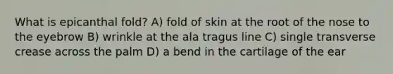 What is epicanthal fold? A) fold of skin at the root of the nose to the eyebrow B) wrinkle at the ala tragus line C) single transverse crease across the palm D) a bend in the cartilage of the ear