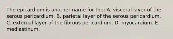 The epicardium is another name for the: A. visceral layer of the serous pericardium. B. parietal layer of the serous pericardium. C. external layer of the fibrous pericardium. D. myocardium. E. mediastinum.