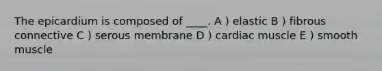 The epicardium is composed of ____. A ) elastic B ) fibrous connective C ) serous membrane D ) cardiac muscle E ) smooth muscle