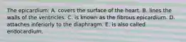 The epicardium: A. covers the surface of the heart. B. lines the walls of the ventricles. C. is known as the fibrous epicardium. D. attaches inferiorly to the diaphragm. E. is also called endocardium.