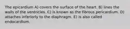 The epicardium A) covers the surface of the heart. B) lines the walls of the ventricles. C) is known as the fibrous pericardium. D) attaches inferiorly to the diaphragm. E) is also called endocardium.