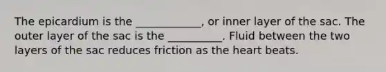 The epicardium is the ____________, or inner layer of the sac. The outer layer of the sac is the __________. Fluid between the two layers of the sac reduces friction as <a href='https://www.questionai.com/knowledge/kya8ocqc6o-the-heart' class='anchor-knowledge'>the heart</a> beats.