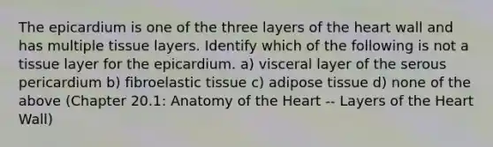 The epicardium is one of the three layers of the heart wall and has multiple tissue layers. Identify which of the following is not a tissue layer for the epicardium. a) visceral layer of the serous pericardium b) fibroelastic tissue c) adipose tissue d) none of the above (Chapter 20.1: Anatomy of the Heart -- Layers of the Heart Wall)