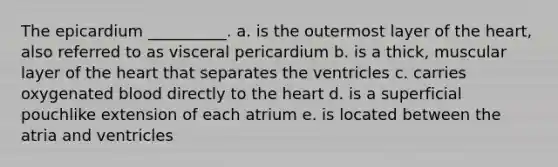 The epicardium __________. a. is the outermost layer of the heart, also referred to as visceral pericardium b. is a thick, muscular layer of the heart that separates the ventricles c. carries oxygenated blood directly to the heart d. is a superficial pouchlike extension of each atrium e. is located between the atria and ventricles