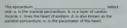 The epicardium ________________________________________. Select one: a. is the visceral pericardium. b. is a layer of cardiac muscle. c. lines the heart chambers. d. is also known as the parietal pericardium. e. is the pacemaker of the heart.