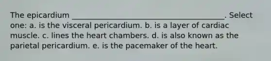 The epicardium ________________________________________. Select one: a. is the visceral pericardium. b. is a layer of cardiac muscle. c. lines <a href='https://www.questionai.com/knowledge/kya8ocqc6o-the-heart' class='anchor-knowledge'>the heart</a> chambers. d. is also known as the parietal pericardium. e. is the pacemaker of the heart.