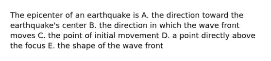 The epicenter of an earthquake is A. the direction toward the earthquake's center B. the direction in which the wave front moves C. the point of initial movement D. a point directly above the focus E. the shape of the wave front