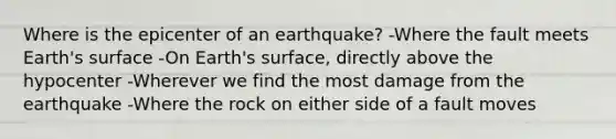 Where is the epicenter of an earthquake? -Where the fault meets Earth's surface -On Earth's surface, directly above the hypocenter -Wherever we find the most damage from the earthquake -Where the rock on either side of a fault moves