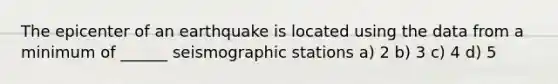 The epicenter of an earthquake is located using the data from a minimum of ______ seismographic stations a) 2 b) 3 c) 4 d) 5