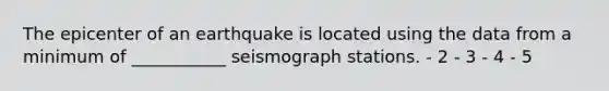 The epicenter of an earthquake is located using the data from a minimum of ___________ seismograph stations. - 2 - 3 - 4 - 5