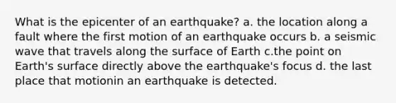 What is the epicenter of an earthquake? a. the location along a fault where the first motion of an earthquake occurs b. a seismic wave that travels along the surface of Earth c.the point on Earth's surface directly above the earthquake's focus d. the last place that motionin an earthquake is detected.