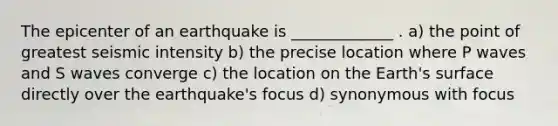 The epicenter of an earthquake is _____________ . a) the point of greatest seismic intensity b) the precise location where P waves and S waves converge c) the location on the Earth's surface directly over the earthquake's focus d) synonymous with focus