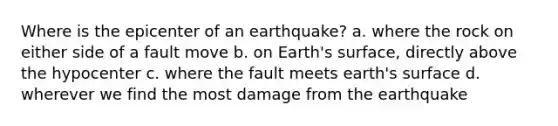 Where is the epicenter of an earthquake? a. where the rock on either side of a fault move b. on Earth's surface, directly above the hypocenter c. where the fault meets earth's surface d. wherever we find the most damage from the earthquake